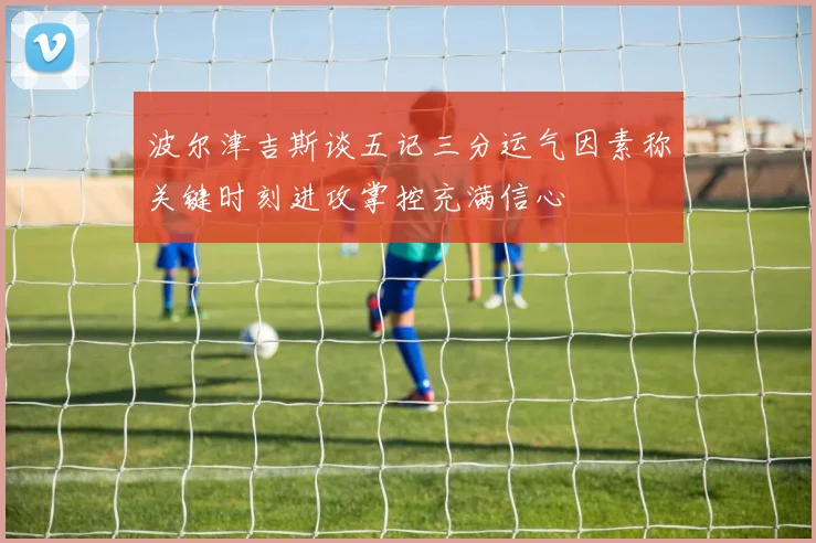 波尔津吉斯谈五记三分运气因素称关键时刻进攻掌控充满信心