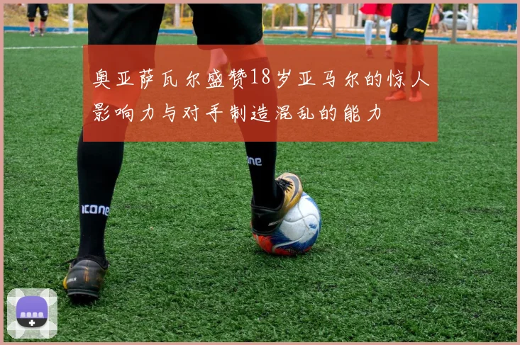 奥亚萨瓦尔盛赞18岁亚马尔的惊人影响力与对手制造混乱的能力