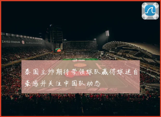 泰国主帅期待带领球队赢得球迷自豪感并关注中国队动态