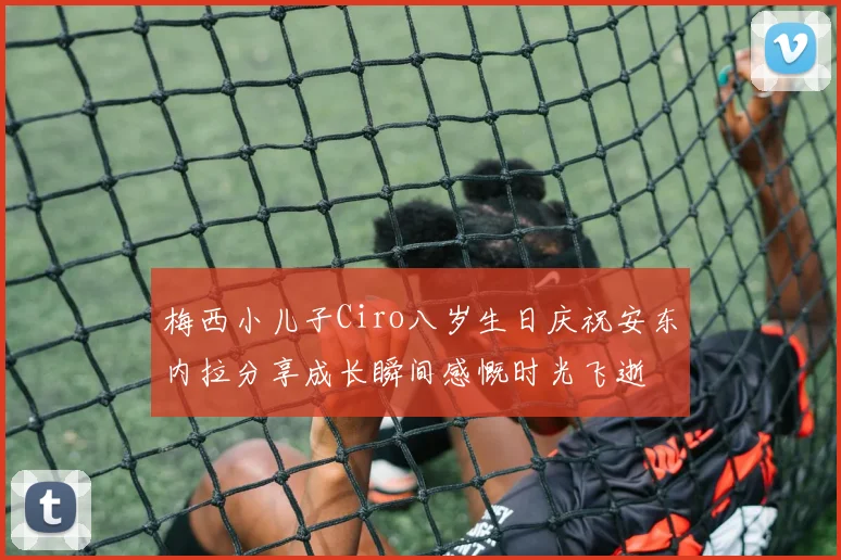 梅西小儿子Ciro八岁生日庆祝安东内拉分享成长瞬间感慨时光飞逝