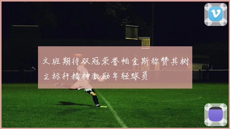 文班期待双冠荣誉帕金斯称赞其树立标杆精神激励年轻球员