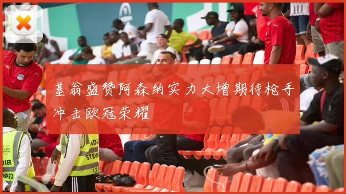 基翁盛赞阿森纳实力大增期待枪手冲击欧冠荣耀
