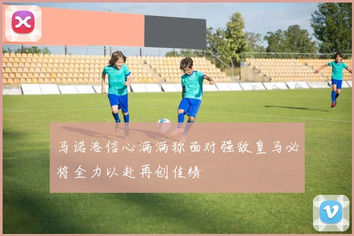 马诺洛信心满满称面对强敌皇马必将全力以赴再创佳绩