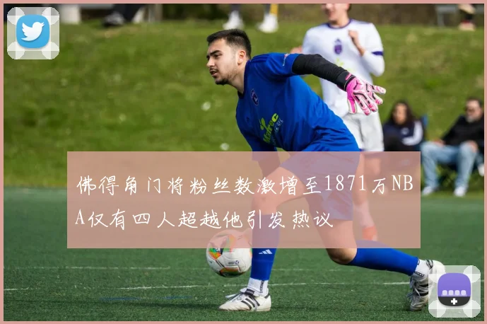 佛得角门将粉丝数激增至1871万NBA仅有四人超越他引发热议