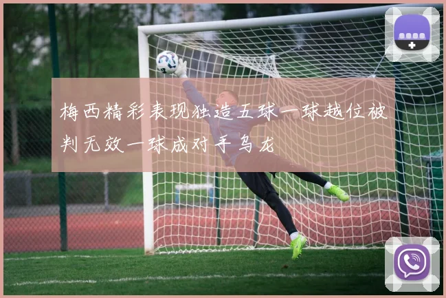 梅西精彩表现独造五球一球越位被判无效一球成对手乌龙