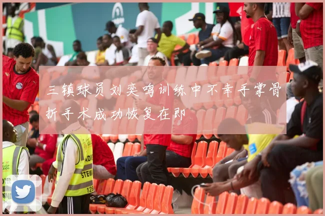 三镇球员刘奕鸣训练中不幸手掌骨折手术成功恢复在即