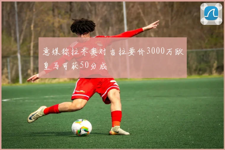 意媒称拉齐奥对吉拉要价3000万欧皇马可获50分成