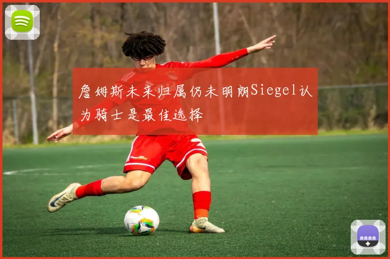 詹姆斯未来归属仍未明朗Siegel认为骑士是最佳选择