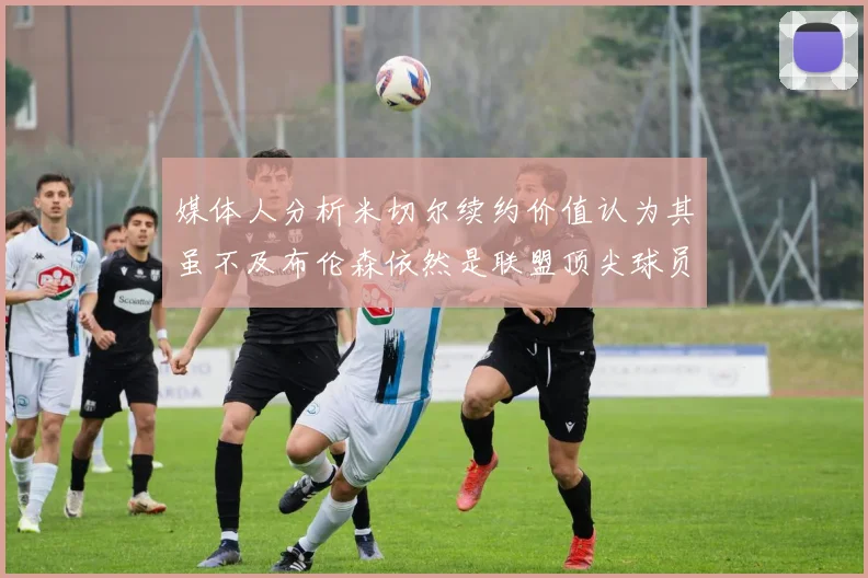 媒体人分析米切尔续约价值认为其虽不及布伦森依然是联盟顶尖球员