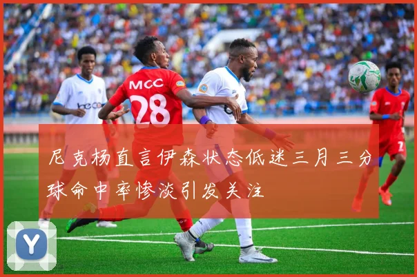 尼克杨直言伊森状态低迷三月三分球命中率惨淡引发关注