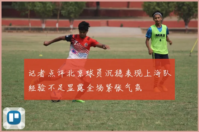 记者点评北京球员沉稳表现上海队经验不足显露全场紧张气氛