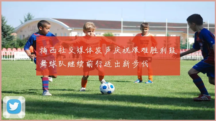 梅西社交媒体发声庆祝艰难胜利鼓舞球队继续前行迈出新步伐