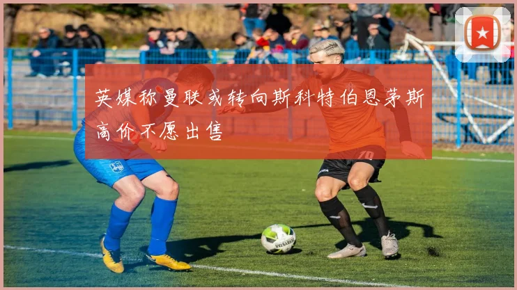 英媒称曼联或转向斯科特伯恩茅斯高价不愿出售