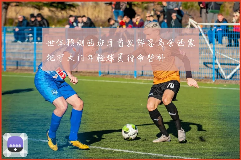 世体预测西班牙首发阵容乌奈西蒙把守大门年轻球员待命替补