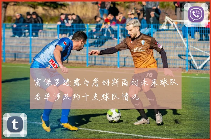 富保罗透露与詹姆斯商讨未来球队名单涉及约十支球队情况