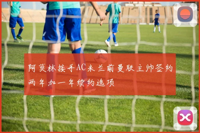 阿莫林接手AC米兰前曼联主帅签约两年加一年续约选项