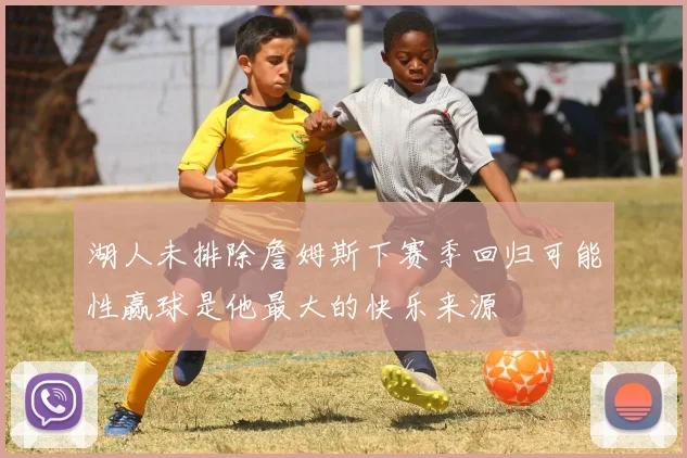 湖人未排除詹姆斯下赛季回归可能性赢球是他最大的快乐来源