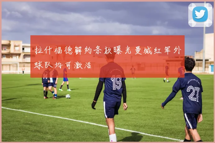 拉什福德解约条款曝光曼城红军外球队均可激活