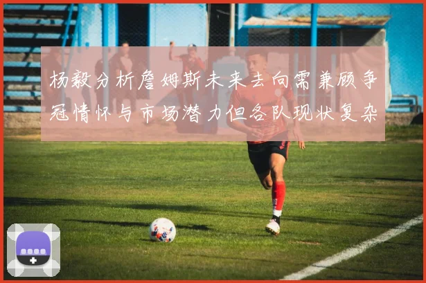 杨毅分析詹姆斯未来去向需兼顾争冠情怀与市场潜力但各队现状复杂