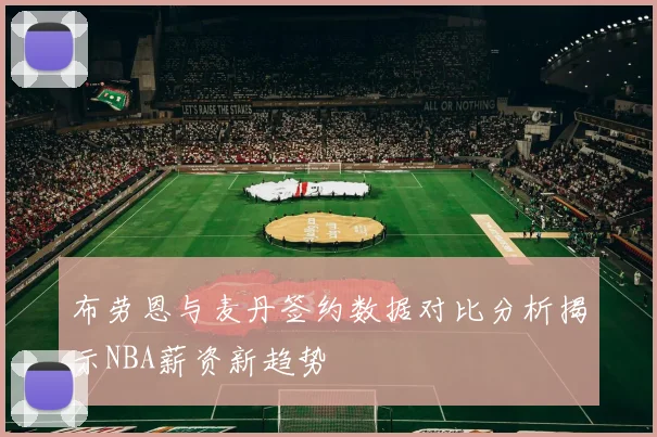 布劳恩与麦丹签约数据对比分析揭示NBA薪资新趋势