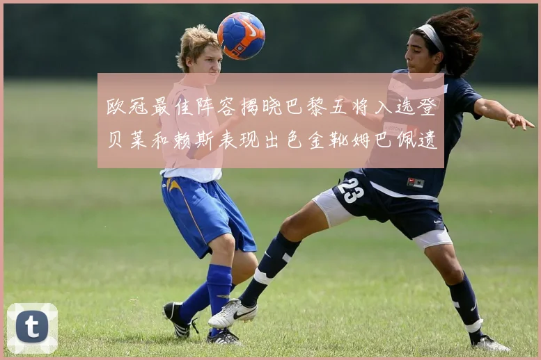 欧冠最佳阵容揭晓巴黎五将入选登贝莱和赖斯表现出色金靴姆巴佩遗憾落选