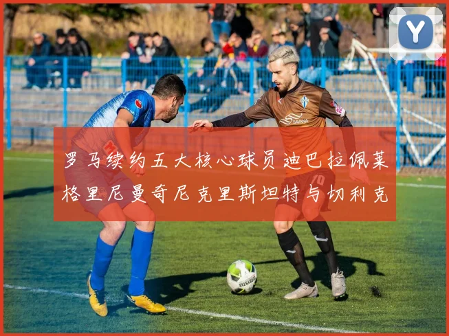 罗马续约五大核心球员迪巴拉佩莱格里尼曼奇尼克里斯坦特与切利克共创未来