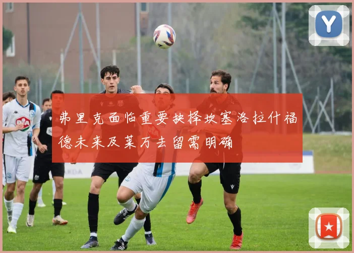 弗里克面临重要抉择坎塞洛拉什福德未来及莱万去留需明确