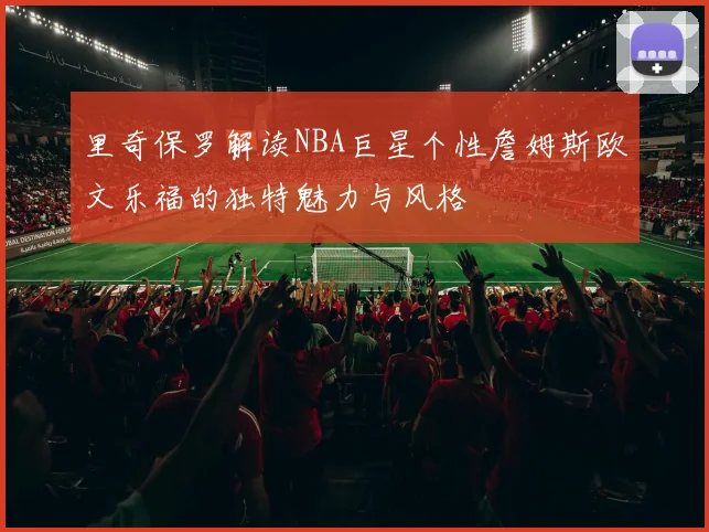 里奇保罗解读NBA巨星个性詹姆斯欧文乐福的独特魅力与风格