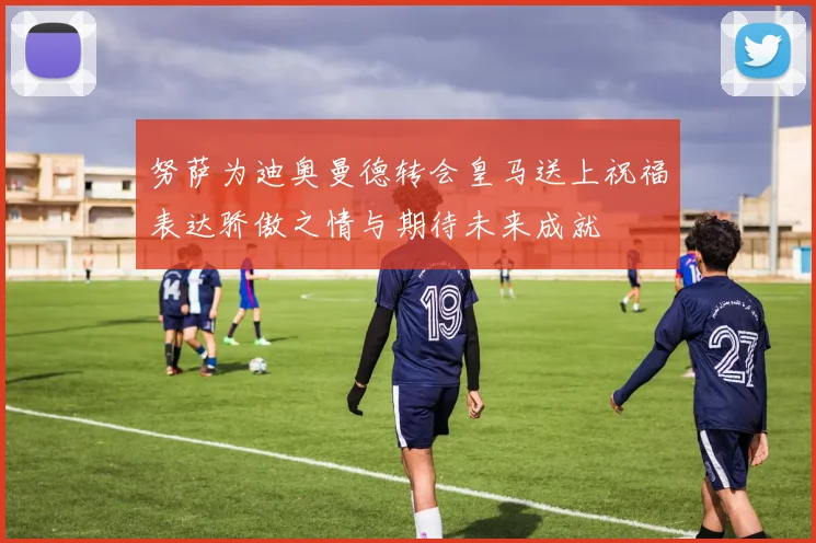 努萨为迪奥曼德转会皇马送上祝福表达骄傲之情与期待未来成就